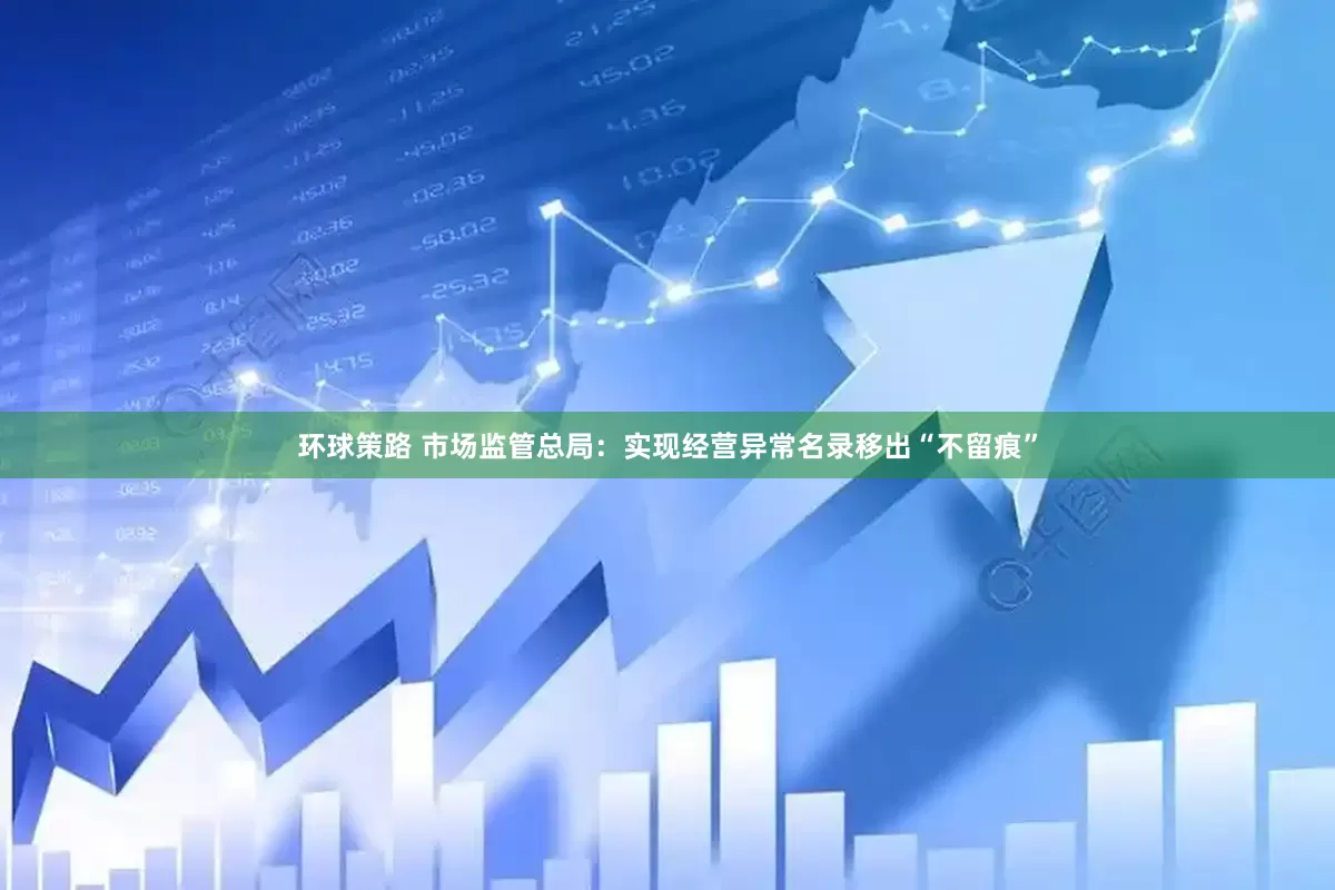 环球策路 市场监管总局：实现经营异常名录移出“不留痕”