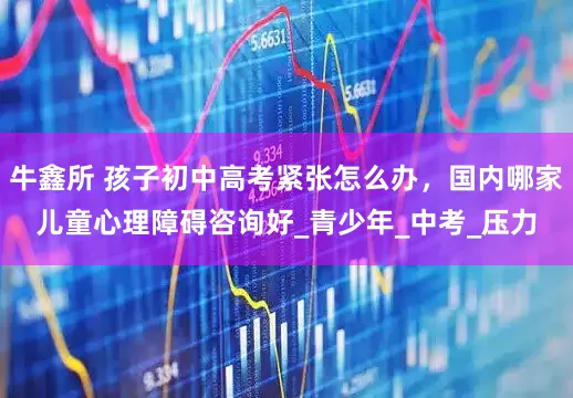 牛鑫所 孩子初中高考紧张怎么办，国内哪家儿童心理障碍咨询好_青少年_中考_压力