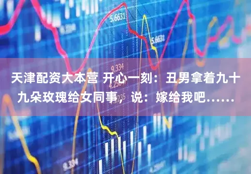 天津配资大本营 开心一刻：丑男拿着九十九朵玫瑰给女同事，说：嫁给我吧……