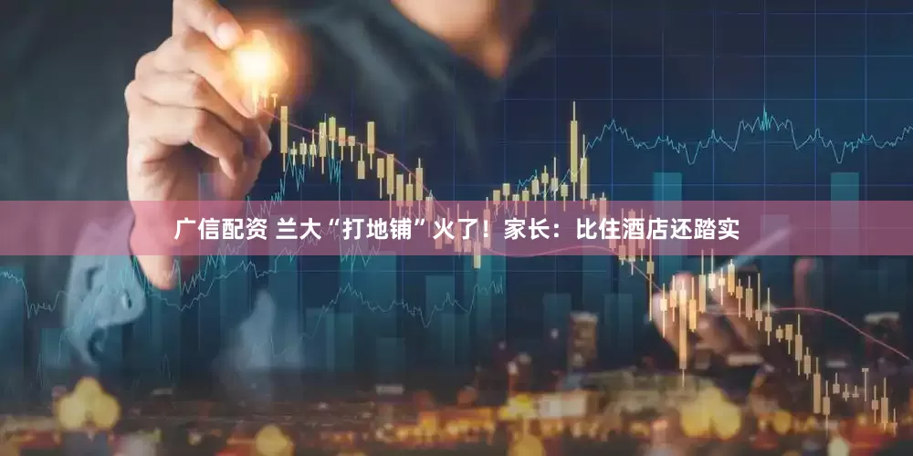 广信配资 兰大“打地铺”火了！家长：比住酒店还踏实