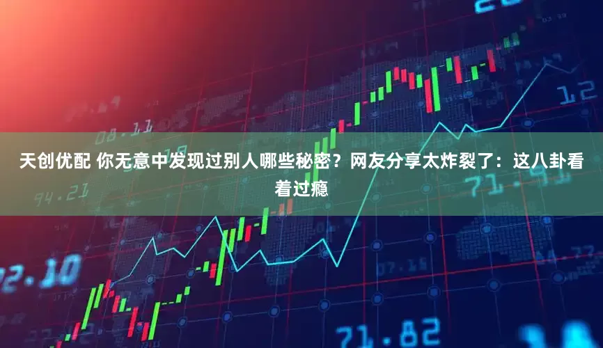 天创优配 你无意中发现过别人哪些秘密？网友分享太炸裂了：这八卦看着过瘾