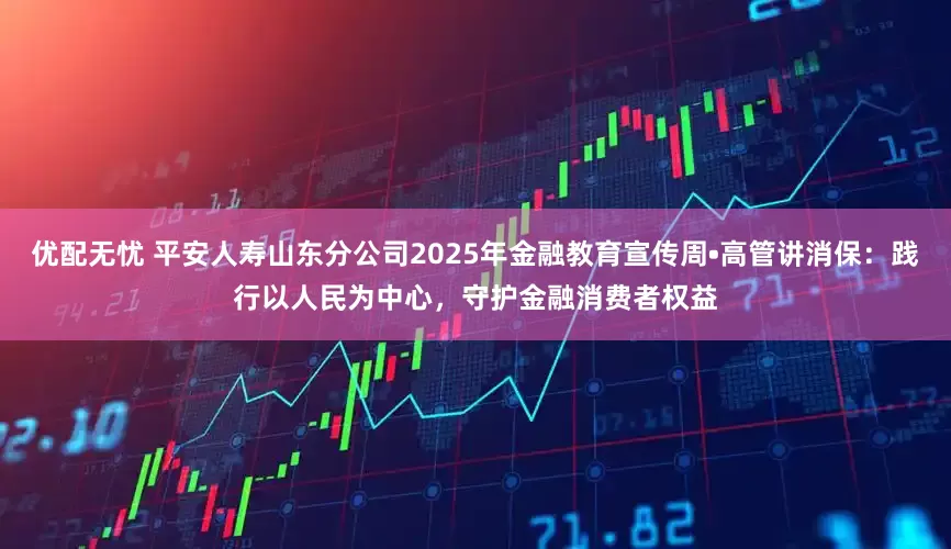 优配无忧 平安人寿山东分公司2025年金融教育宣传周•高管讲消保：践行以人民为中心，守护金融消费者权益