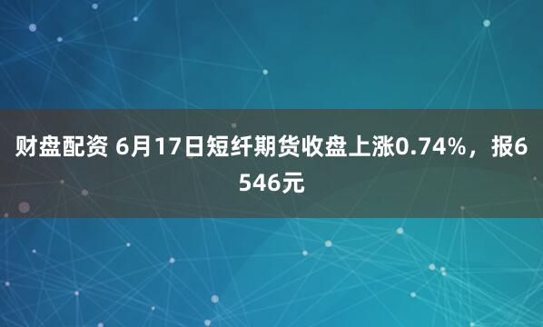 财盘配资 6月17日短纤期货收盘上涨0.74%，报6546元