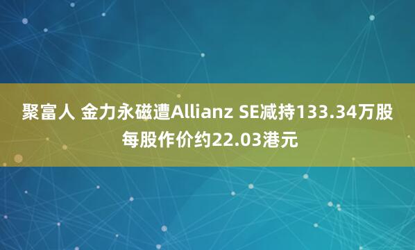 聚富人 金力永磁遭Allianz SE减持133.34万股 每股作价约22.03港元